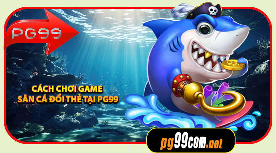 Cách chơi Game Săn Cá Đổi Thẻ tại PG99